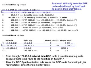 SanJose1#show ip route 10.0.0.0/24 is subnetted, 2 subnets B  10.2.0.0 [20/0] via 10.1.0.1, 00:09:13 C  10.1.0.0 is directly connected, Serial0/1 192.168.1.0/24 is variably subnetted, 5 subnets, 2 masks R  192.168.1.96/27 [120/2] via 192.168.1.194, 00:00:27, Serial0/0 C  192.168.1.64/27 is directly connected, Loopback0 R  192.168.1.32/27 [120/1] via 192.168.1.194, 00:00:27, Serial0/0 C  192.168.1.192/30 is directly connected, Serial0/0 R  192.168.1.196/30 [120/1] via 192.168.1.194, 00:00:27, Serial0/0 SanJose1#show ip bgp   Network  Next Hop  Metric LocPrf Weight Path *> 10.2.0.0/24  10.1.0.1  0  0 100 i * i172.16.0.0  172.30.1.1  0  100  0 300 i *> 192.168.1.0  0.0.0.0  0  32768 i * i  192.168.1.197  0  100  0 i Even though 172.16.0.0 network is in BGP table it is not in routing table because there is no route to the next hop of 172.30.1.1 Also, the BGP Synchronization rule keeps the BGP route from being in the routing table, since there is no IGP route. SanJose1 still only sees the BGP routes distributed by itself and its peer in their BGP tables. 