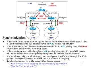 When an IBGP router receives an update about a destination from an IBGP peer, it tries to verify reachability to that destination via an  IGP , such as RIP or OSPF.  If the IBGP router can’t find the destination network in it’s  IGP  routing table, it  will not  advertise the destination to other BGP peers.  If the route is  not  reachable through the  IGP  running within the AS, non-BGP routers will not be able to route traffic passing through the AS towards this destination. It is pointless to advertise destinations to external peers if traffic sent through this AS is going to be dropped by some non-BGP router within the AS anyway. Synchronization can be safely turned off on border routers: When all transit routers inside the AS are running fully meshed IBGP.  When the AS is not a transit AS. Synchronization 