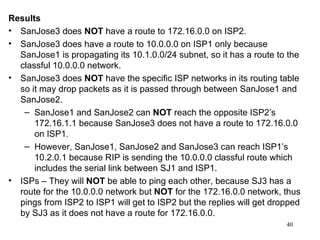 Results SanJose3 does  NOT  have a route to 172.16.0.0 on ISP2. SanJose3 does have a route to 10.0.0.0 on ISP1 only because SanJose1 is propagating its 10.1.0.0/24 subnet, so it has a route to the classful 10.0.0.0 network.  SanJose3 does  NOT  have the specific ISP networks in its routing table so it may drop packets as it is passed through between SanJose1 and SanJose2.  SanJose1 and SanJose2 can  NOT  reach the opposite ISP2’s 172.16.1.1 because SanJose3 does not have a route to 172.16.0.0 on ISP1. However, SanJose1, SanJose2 and SanJose3 can reach ISP1’s 10.2.0.1 because RIP is sending the 10.0.0.0 classful route which includes the serial link between SJ1 and ISP1.  ISPs – They will  NOT  be able to ping each other, because SJ3 has a route for the 10.0.0.0 network but  NOT  for the 172.16.0.0 network, thus pings from ISP2 to ISP1 will get to ISP2 but the replies will get dropped by SJ3 as it does not have a route for 172.16.0.0. 