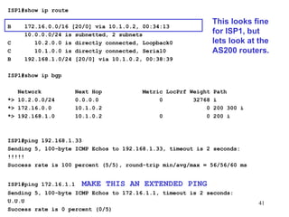 ISP1#show ip route   B  172.16.0.0/16 [20/0] via 10.1.0.2, 00:34:13 10.0.0.0/24 is subnetted, 2 subnets C  10.2.0.0 is directly connected, Loopback0 C  10.1.0.0 is directly connected, Serial0 B  192.168.1.0/24 [20/0] via 10.1.0.2, 00:38:39 ISP1#show ip bgp Network  Next Hop  Metric LocPrf Weight Path *> 10.2.0.0/24  0.0.0.0  0  32768 i *> 172.16.0.0  10.1.0.2  0 200 300 i *> 192.168.1.0  10.1.0.2  0  0 200 i ISP1#ping 192.168.1.33 Sending 5, 100-byte ICMP Echos to 192.168.1.33, timeout is 2 seconds: !!!!! Success rate is 100 percent (5/5), round-trip min/avg/max = 56/56/60 ms ISP1#ping 172.16.1.1  MAKE THIS AN EXTENDED PING Sending 5, 100-byte ICMP Echos to 172.16.1.1, timeout is 2 seconds: U.U.U Success rate is 0 percent (0/5) This looks fine for ISP1, but lets look at the AS200 routers. 