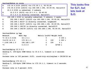 SanJose1#show ip route B  172.16.0.0/16 [200/0] via 172.30.1.1, 00:35:40 R  172.30.0.0/16 [120/2] via 192.168.1.194, 00:00:04, Serial0/0 10.0.0.0/24 is subnetted, 2 subnets B  10.2.0.0 [20/0] via 10.1.0.1, 00:40:06 C  10.1.0.0 is directly connected, Serial0/1 192.168.1.0/24 is variably subnetted, 5 subnets, 2 masks R  192.168.1.96/27 [120/2] via 192.168.1.194, 00:00:04, Serial0/0 C  192.168.1.64/27 is directly connected, Loopback0 R  192.168.1.32/27 [120/1] via 192.168.1.194, 00:00:04, Serial0/0 C  192.168.1.192/30 is directly connected, Serial0/0 R  192.168.1.196/30 [120/1] via 192.168.1.194, 00:00:05, Serial0/0 SanJose1#show ip bgp Network  Next Hop  Metric LocPrf Weight Path *> 10.2.0.0/24  10.1.0.1  0  0 100 i *>i172.16.0.0  172.30.1.1  0  100  0 300 i * i192.168.1.0  192.168.1.197  0  100  0 i *>  0.0.0.0  0  32768 i SanJose1#ping 10.2.0.1 Sending 5, 100-byte ICMP Echos to 10.2.0.1, timeout is 2 seconds: !!!!! Success rate is 100 percent (5/5), round-trip min/avg/max = 28/28/32 ms SanJose1#ping 172.16.1.1 Sending 5, 100-byte ICMP Echos to 172.16.1.1, timeout is 2 seconds: U.U.U Success rate is 0 percent (0/5) This looks fine for SJ1, but lets look at SJ3. 
