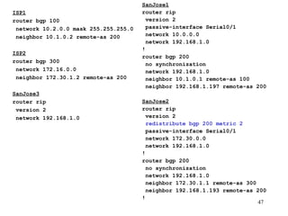 ISP1 router bgp 100 network 10.2.0.0 mask 255.255.255.0 neighbor 10.1.0.2 remote-as 200 ISP2 router bgp 300 network 172.16.0.0 neighbor 172.30.1.2 remote-as 200 SanJose3 router rip version 2 network 192.168.1.0 SanJose1 router rip version 2 passive-interface Serial0/1 network 10.0.0.0 network 192.168.1.0 ! router bgp 200 no synchronization network 192.168.1.0 neighbor 10.1.0.1 remote-as 100 neighbor 192.168.1.197 remote-as 200 SanJose2 router rip version 2 redistribute bgp 200 metric 2 passive-interface Serial0/1 network 172.30.0.0 network 192.168.1.0 ! router bgp 200 no synchronization network 192.168.1.0 neighbor 172.30.1.1 remote-as 300 neighbor 192.168.1.193 remote-as 200 ! 