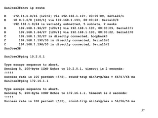 SanJose3#show ip route   R  172.16.0.0/16 [120/2] via 192.168.1.197, 00:00:09, Serial0/1 R  10.0.0.0/8 [120/1] via 192.168.1.193, 00:00:22, Serial0/0 192.168.1.0/24 is variably subnetted, 5 subnets, 2 masks R  192.168.1.96/27 [120/1] via 192.168.1.197, 00:00:09, Serial0/1 R  192.168.1.64/27 [120/1] via 192.168.1.193, 00:00:22, Serial0/0 C  192.168.1.32/27 is directly connected, Loopback0 C  192.168.1.192/30 is directly connected, Serial0/0 C  192.168.1.196/30 is directly connected, Serial0/1 SanJose3# SanJose3#ping 10.2.0.1   Type escape sequence to abort. Sending 5, 100-byte ICMP Echos to 10.2.0.1, timeout is 2 seconds: !!!!! Success rate is 100 percent (5/5), round-trip min/avg/max = 56/57/64 ms SanJose3#ping 172.16.1.1   Type escape sequence to abort. Sending 5, 100-byte ICMP Echos to 172.16.1.1, timeout is 2 seconds: !!!!! Success rate is 100 percent (5/5), round-trip min/avg/max = 56/56/56 ms 