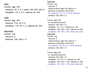 ISP1 router bgp 100 network 10.2.0.0 mask 255.255.255.0 neighbor 10.1.0.2 remote-as 200 ISP2 router bgp 300 network 172.16.0.0 neighbor 172.30.1.2 remote-as 200 SanJose3 router rip version 2 network 192.168.1.0 SanJose1 router rip version 2 redistribute bgp 200 metric 2  passive-interface Serial0/1 no network 10.0.0.0 (from before) network 192.168.1.0 ! router bgp 200 no synchronization network 192.168.1.0 neighbor 10.1.0.1 remote-as 100 neighbor 192.168.1.197 remote-as 200 neighbor 192.168.1.197 next-hop-self SanJose2 router rip version 2 redistribute bgp 200 metric 2 passive-interface Serial0/1 no network 172.30.0.0 (from before) network 192.168.1.0 ! router bgp 200 no synchronization network 192.168.1.0 neighbor 172.30.1.1 remote-as 300 neighbor 192.168.1.193 remote-as 200 neighbor 192.168.1.193 next-hop-self ! 