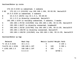 SanJose1#show ip route   172.16.0.0/24 is subnetted, 1 subnets O E2  172.16.1.0 [110/20] via 192.168.1.194, 00:02:08, Serial0/0 10.0.0.0/24 is subnetted, 2 subnets B  10.2.0.0 [20/0] via 10.1.0.1, 00:28:02 C  10.1.0.0 is directly connected, Serial0/1 192.168.1.0/24 is variably subnetted, 5 subnets, 3 masks O  192.168.1.97/32 [110/846] via 192.168.1.194, 00:11:09, Serial0/0 C  192.168.1.64/27 is directly connected, Loopback0 O  192.168.1.33/32 [110/782] via 192.168.1.194, 00:11:09, Serial0/0 C  192.168.1.192/30 is directly connected, Serial0/0 O  192.168.1.196/30 [110/845] via 192.168.1.194, 00:11:09, Serial0/0 SanJose1#show ip bgp   Network  Next Hop  Metric LocPrf Weight Path *> 10.2.0.0/24  10.1.0.1  0  0 100 i *>i172.16.1.0/24  192.168.1.197  0  100  0 300 i * i192.168.1.0  192.168.1.197  0  100  0 i *>  0.0.0.0  0  32768 i 