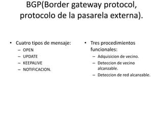 BGP(Border gateway protocol,
protocolo de la pasarela externa).
• Cuatro tipos de mensaje:
– OPEN
– UPDATE
– KEEPALIVE
– NOTIFICACION.
• Tres procedimientos
funcionales:
– Adquisicion de vecino.
– Deteccion de vecino
alcanzable.
– Deteccion de red alcanzable.
 