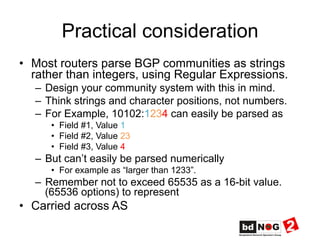 Practical consideration
•  Most routers parse BGP communities as strings
rather than integers, using Regular Expressions.
–  Design your community system with this in mind.
–  Think strings and character positions, not numbers.
–  For Example, 10102:1234 can easily be parsed as
•  Field #1, Value 1
•  Field #2, Value 23
•  Field #3, Value 4
–  But can’t easily be parsed numerically
•  For example as “larger than 1233”.
–  Remember not to exceed 65535 as a 16-bit value.
(65536 options) to represent
•  Carried across AS
 