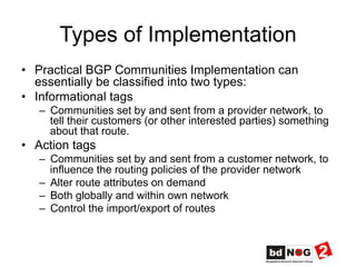 Types of Implementation
•  Practical BGP Communities Implementation can
essentially be classified into two types:
•  Informational tags
–  Communities set by and sent from a provider network, to
tell their customers (or other interested parties) something
about that route.
•  Action tags
–  Communities set by and sent from a customer network, to
influence the routing policies of the provider network
–  Alter route attributes on demand
–  Both globally and within own network
–  Control the import/export of routes
 