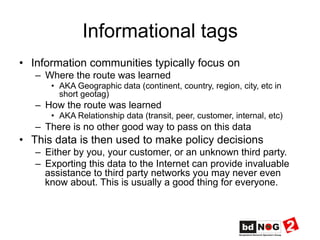 Informational tags
•  Information communities typically focus on
–  Where the route was learned
•  AKA Geographic data (continent, country, region, city, etc in
short geotag)
–  How the route was learned
•  AKA Relationship data (transit, peer, customer, internal, etc)
–  There is no other good way to pass on this data
•  This data is then used to make policy decisions
–  Either by you, your customer, or an unknown third party.
–  Exporting this data to the Internet can provide invaluable
assistance to third party networks you may never even
know about. This is usually a good thing for everyone.
 