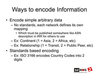 Ways to encode Information
•  Encode simple arbitrary data
–  No standards, each network defines its own
mapping
•  Which must be published somewhere like ASN
description in IRR for others to use
–  Ex: Continent (1 = Asia, 2 = Africa, etc)
–  Ex: Relationship (1 = Transit, 2 = Public Peer, etc)
•  Standards based encoding
–  Ex: ISO 3166 encodes Country Codes into 2
digits
 