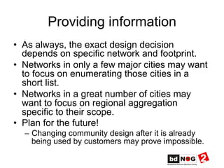 Providing information
•  As always, the exact design decision
depends on specific network and footprint.
•  Networks in only a few major cities may want
to focus on enumerating those cities in a
short list.
•  Networks in a great number of cities may
want to focus on regional aggregation
specific to their scope.
•  Plan for the future!
–  Changing community design after it is already
being used by customers may prove impossible.
 