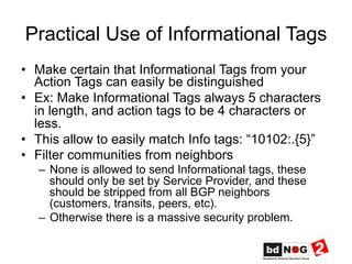 Practical Use of Informational Tags
•  Make certain that Informational Tags from your
Action Tags can easily be distinguished
•  Ex: Make Informational Tags always 5 characters
in length, and action tags to be 4 characters or
less.
•  This allow to easily match Info tags: “10102:.{5}”
•  Filter communities from neighbors
–  None is allowed to send Informational tags, these
should only be set by Service Provider, and these
should be stripped from all BGP neighbors
(customers, transits, peers, etc).
–  Otherwise there is a massive security problem.
 