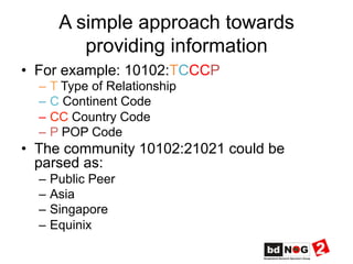 A simple approach towards
providing information
•  For example: 10102:TCCCP
–  T Type of Relationship
–  C Continent Code
–  CC Country Code
–  P POP Code
•  The community 10102:21021 could be
parsed as:
–  Public Peer
–  Asia
–  Singapore
–  Equinix
 