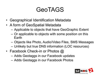 GeoTAGS
•  Geographical Identification Metadata
•  A form of GeoSpatial Metadata
–  Applicable to objects that have GeoGraphic Extent
–  Or applicable to objects with some position on this
Earth
–  Objects like Photo, Audio/Video Files, SMS Messages
–  Unlikely but true DNS information (LOC resources)
•  Facebook Check-in or Photos @
–  Adds Geotaggs in our Facebook updates
–  Adds Geotaggs in our Facebook Photos
 