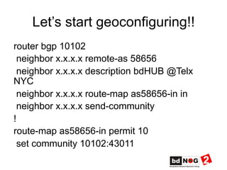Let’s start geoconfiguring!!
router bgp 10102
neighbor x.x.x.x remote-as 58656
neighbor x.x.x.x description bdHUB @Telx
NYC
neighbor x.x.x.x route-map as58656-in in
neighbor x.x.x.x send-community
!
route-map as58656-in permit 10
set community 10102:43011
 