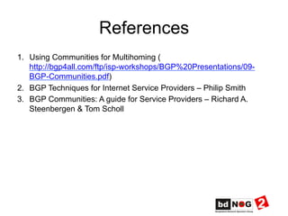 References
1.  Using Communities for Multihoming (
http://bgp4all.com/ftp/isp-workshops/BGP%20Presentations/09-
BGP-Communities.pdf)
2.  BGP Techniques for Internet Service Providers – Philip Smith
3.  BGP Communities: A guide for Service Providers – Richard A.
Steenbergen & Tom Scholl
 