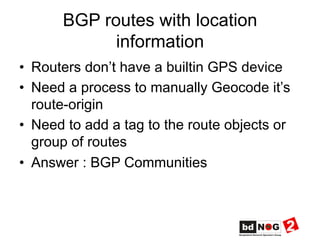 BGP routes with location
information
•  Routers don’t have a builtin GPS device
•  Need a process to manually Geocode it’s
route-origin
•  Need to add a tag to the route objects or
group of routes
•  Answer : BGP Communities
 