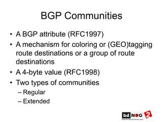 BGP Communities
•  A BGP attribute (RFC1997)
•  A mechanism for coloring or (GEO)tagging
route destinations or a group of route
destinations
•  A 4-byte value (RFC1998)
•  Two types of communities
– Regular
– Extended
 