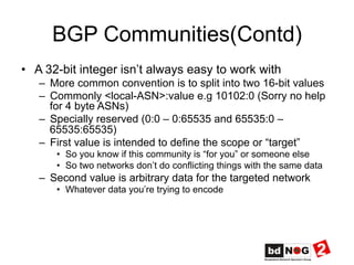BGP Communities(Contd)
•  A 32-bit integer isn’t always easy to work with
–  More common convention is to split into two 16-bit values
–  Commonly <local-ASN>:value e.g 10102:0 (Sorry no help
for 4 byte ASNs)
–  Specially reserved (0:0 – 0:65535 and 65535:0 –
65535:65535)
–  First value is intended to define the scope or “target”
•  So you know if this community is “for you” or someone else
•  So two networks don’t do conflicting things with the same data
–  Second value is arbitrary data for the targeted network
•  Whatever data you’re trying to encode
 