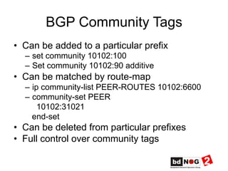 BGP Community Tags
•  Can be added to a particular prefix
–  set community 10102:100
–  Set community 10102:90 additive
•  Can be matched by route-map
–  ip community-list PEER-ROUTES 10102:6600
–  community-set PEER
10102:31021
end-set
•  Can be deleted from particular prefixes
•  Full control over community tags
 