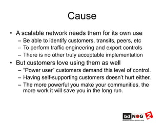 Cause
•  A scalable network needs them for its own use
–  Be able to identify customers, transits, peers, etc
–  To perform traffic engineering and export controls
–  There is no other truly acceptable implementation
•  But customers love using them as well
–  “Power user” customers demand this level of control.
–  Having self-supporting customers doesn’t hurt either.
–  The more powerful you make your communities, the
more work it will save you in the long run.
 