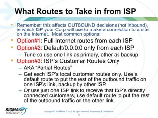 What Routes to Take in from ISP 
• Remember: this affects OUTBOUND decisions (not inbound), 
ie which ISP your Corp will use to make a connection to a site 
on the Internet. Most common options: 
• Option#1: Full Internet routes from each ISP 
• Option#2: Default/0.0.0.0 only from each ISP 
– Tune so use one link as primary, other as backup 
• Option#3: ISP’s Customer Routes Only 
– AKA “Partial Routes” 
– Get each ISP’s local customer routes only. Use a 
default route to put the rest of the outbound traffic on 
one ISP’s link, backup by other ISP. 
– Or use just one ISP link to receive that ISP’s directly 
connected customers, use default route to put the rest 
of the outbound traffic on the other link 
Copyright © SIGMAnet ® 2012. All rights reserved. Proprietary & Confidential. 
15 
 