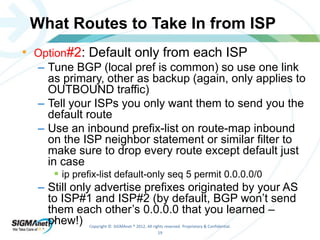 What Routes to Take In from ISP 
• Option#2: Default only from each ISP 
– Tune BGP (local pref is common) so use one link 
as primary, other as backup (again, only applies to 
OUTBOUND traffic) 
– Tell your ISPs you only want them to send you the 
default route 
– Use an inbound prefix-list on route-map inbound 
on the ISP neighbor statement or similar filter to 
make sure to drop every route except default just 
in case 
 ip prefix-list default-only seq 5 permit 0.0.0.0/0 
– Still only advertise prefixes originated by your AS 
to ISP#1 and ISP#2 (by default, BGP won’t send 
them each other’s 0.0.0.0 that you learned – 
phew!) 
Copyright © SIGMAnet ® 2012. All rights reserved. Proprietary & Confidential. 
19 
 