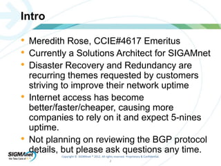 Copyright © SIGMAnet ® 2012. All rights reserved. Proprietary & Confidential. 
2 
Intro 
• Meredith Rose, CCIE#4617 Emeritus 
• Currently a Solutions Architect for SIGAMnet 
• Disaster Recovery and Redundancy are 
recurring themes requested by customers 
striving to improve their network uptime 
• Internet access has become 
better/faster/cheaper, causing more 
companies to rely on it and expect 5-nines 
uptime. 
• Not planning on reviewing the BGP protocol 
details, but please ask questions any time. 
 