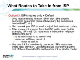 What Routes to Take In from ISP 
• Option#3: ISP’s routes only + Default 
– Only receive routes from an ISP of that ISP’s directly 
connected customers (think of how many big companies 
host with ATT, etc) 
– You can ask your ISP to send you just their customer routes 
– Filter routes not sourced from that ISP just in case (in this 
example, ISP = AS100, route-map is inbound on neighbor 
statement to ISP): 
 ip as-path access-list 20 permit ^100$ 
 route-map as100only permit 10 
 match as-path 20 
– Use one link for one directly connected ISP’s customers 
(more local provider), use default route to prefer to put the 
rest of the outbound traffic on the other link or similar combo 
Copyright © SIGMAnet ® 2012. All rights reserved. Proprietary & Confidential. 
21 
 