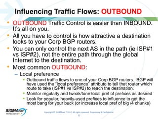Influencing Traffic Flows: OUTBOUND 
• OUTBOUND Traffic Control is easier than INBOUND. 
It’s all on you. 
• All you have to control is how attractive a destination 
looks to your Corp BGP routers. 
• You can only control the next AS in the path (ie ISP#1 
vs ISP#2), not the entire path through the global 
Internet to the destination. 
• Most common OUTBOUND: 
Copyright © SIGMAnet ® 2012. All rights reserved. Proprietary & Confidential. 
22 
– Local preference 
 Outbound traffic flows to one of your Corp BGP routers. BGP will 
have used the “local preference” attribute to tell that router which 
route to take (ISP#1 vs ISP#2) to reach the destination. 
 Monitor regularly and tweak/tune local pref of prefixes as desired 
 Look for popular, heavily-used prefixes to influence to get the 
most bang for your buck (or increase local pref of big /4 chunks) 
 