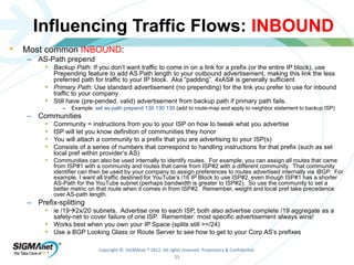 Influencing Traffic Flows: INBOUND 
Copyright © SIGMAnet ® 2012. All rights reserved. Proprietary & Confidential. 
23 
• Most common INBOUND: 
– AS-Path prepend 
 Backup Path: If you don’t want traffic to come in on a link for a prefix (or the entire IP block), use 
Prepending feature to add AS Path length to your outbound advertisement, making this link the less 
preferred path for traffic to your IP block. Aka “padding”. 4xAS# is generally sufficient 
 Primary Path: Use standard advertisement (no prepending) for the link you prefer to use for inbound 
traffic to your company 
 Still have (pre-pended, valid) advertisement from backup path if primary path fails. 
– Example: set as-path prepend 130 130 130 (add to route-map and apply to neighbor statement to backup ISP) 
– Communities 
 Community = instructions from you to your ISP on how to tweak what you advertise 
 ISP will let you know definition of communities they honor 
 You will attach a community to a prefix that you are advertising to your ISP(s) 
 Consists of a series of numbers that correspond to handling instructions for that prefix (such as set 
local pref within provider’s AS) 
 Communities can also be used internally to identify routes. For example, you can assign all routes that came 
from ISP#1 with a community and routes that came from ISP#2 with a different community. That community 
identifier can then be used by your company to assign preferences to routes advertised internally via iBGP. For 
example, I want all traffic destined for YouTube’s /16 IP Block to use ISP#2, even though ISP#1 has a shorter 
AS-Path for the YouTube subnet (perhaps bandwidth is greater to ISP#2). So use the community to set a 
better metric on that route when it comes in from ISP#2. Remember, weight and local pref take precedence 
over AS-path length. 
– Prefix-splitting 
 ie /192x/20 subnets. Advertise one to each ISP, both also advertise complete /19 aggregate as a 
safety-net to cover failure of one ISP. Remember: most specific advertisement always wins! 
 Works best when you own your IP Space (splits still >=/24) 
 Use a BGP Looking Glass or Route Server to see how to get to your Corp AS’s prefixes 
 