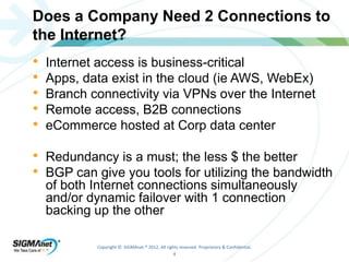 Does a Company Need 2 Connections to 
the Internet? 
• Internet access is business-critical 
• Apps, data exist in the cloud (ie AWS, WebEx) 
• Branch connectivity via VPNs over the Internet 
• Remote access, B2B connections 
• eCommerce hosted at Corp data center 
• Redundancy is a must; the less $ the better 
• BGP can give you tools for utilizing the bandwidth 
of both Internet connections simultaneously 
and/or dynamic failover with 1 connection 
backing up the other 
Copyright © SIGMAnet ® 2012. All rights reserved. Proprietary & Confidential. 
4 
 