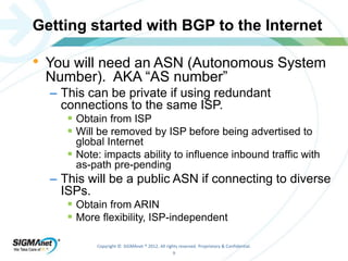 Getting started with BGP to the Internet 
• You will need an ASN (Autonomous System 
Number). AKA “AS number” 
– This can be private if using redundant 
connections to the same ISP. 
 Obtain from ISP 
 Will be removed by ISP before being advertised to 
global Internet 
 Note: impacts ability to influence inbound traffic with 
as-path pre-pending 
– This will be a public ASN if connecting to diverse 
ISPs. 
 Obtain from ARIN 
 More flexibility, ISP-independent 
Copyright © SIGMAnet ® 2012. All rights reserved. Proprietary & Confidential. 
9 
 