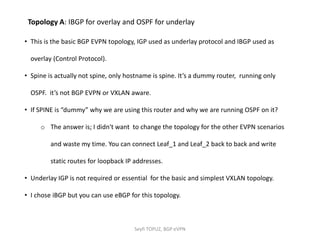 • This is the basic BGP EVPN topology, IGP used as underlay protocol and IBGP used as
overlay (Control Protocol).
• Spine is actually not spine, only hostname is spine. It’s a dummy router, running only
OSPF. it’s not BGP EVPN or VXLAN aware.
• If SPINE is “dummy” why we are using this router and why we are running OSPF on it?
o The answer is; I didn't want to change the topology for the other EVPN scenarios
and waste my time. You can connect Leaf_1 and Leaf_2 back to back and write
static routes for loopback IP addresses.
• Underlay IGP is not required or essential for the basic and simplest VXLAN topology.
• I chose iBGP but you can use eBGP for this topology.
Topology A: IBGP for overlay and OSPF for underlay
Seyfi TOPUZ, BGP eVPN
 