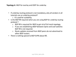• If underlay routing protocol is not mandatory, why all vendors in all
tutorials use an underlay protocol?
o It’s used for scalability.
• Is the BGP RR required when you are using BGP for underlay routing
protocol ?
o BGP RR is required for iBGP to get rid of full mesh topology.
o If you are establishing eBGP between Spine and Leaf switches
BGP RR is not required.
o Route updates received from iBGP peers do not advertised to
other iBGP routers.
• There is nothing special to BGP EVPN about RR.
Topology A: IBGP for overlay and OSPF for underlay
Seyfi TOPUZ, BGP eVPN
 