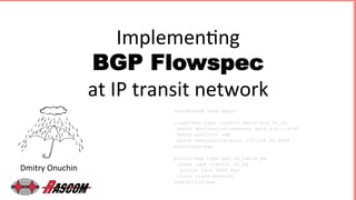 Implemen'ng		
BGP Flowspec 	
at	IP	transit	network	
Dmitry	Onuchin	
root@core# show magic
class-map type traffic match-all fs_ex
match destination-address ipv4 a.b.c.d/32
match protocol udp
match destination-port 137-139 80 8080
end-class-map
policy-map type pbr fs_table_ex
class type traffic fs_ex
police rate 8000 bps
class class-default
end-policy-map
 
