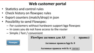 Web	customer	portal	
•  Sta's'cs	and	control	rules	
•  Check	history	on	ﬂowspec	rules	
•  Export	counters	(match/drop)	in	json		
•  Possibility	to	send	Flowspec:	
–  For	customers	without	hardware	support	bgp	ﬂowspec	
–  In	cases	you	do	not	have	access	to	the	router		
–  Simple	/	fast	/	convenient	
 