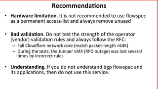 •  Hardware	limita5on.	It	is	not	recommended	to	use	ﬂowspec	
as	a	permanent	access-list	and	always	remove	unused	
	
•  Bad	valida5on.	Do	not	test	the	strength	of	the	operator	
(vendor)	valida'on	rules	and	always	follow	the	RFC:	
–  Fall	Cloudﬂare	network	core	(match	packet-length	>64K)		
–  During	the	tests,	the	Juniper	vMX	(RPD	outage)	was	lost	several	
'mes	by	incorrect	rules	
	
•  Understanding.	If	you	do	not	understand	bgp	ﬂowspec	and	
its	applica'ons,	then	do	not	use	this	service.	
Recommenda5ons	
 