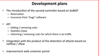 Development	plans	
•  The	introduc'on	of	the	second	controller	based	on	GoBGP	
–  Reserva'on	
–  Insurance	from	"bugs"	soBware	
	
•  API		
–  Seqng	/	removing	rules	
–  Sta's'cs	(raw)	
–  Informing	/	removing	rules	for	which	there	is	no	traﬃc	
	
•  Integra'on	with	the	product	of	the	detec'on	of	aEacks	based	on	
nellow	/	sﬂow	
•  Improvement	web	customer	portal	
	
 