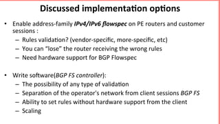 Discussed	implementa5on	op5ons	
•  Enable	address-family	IPv4/IPv6	ﬂowspec	on	PE	routers	and	customer	
sessions	:	
–  Rules	valida'on?	(vendor-speciﬁc,	more-speciﬁc,	etc)		
–  You	can	“lose”	the	router	receiving	the	wrong	rules	
–  Need	hardware	support	for	BGP	Flowspec	
	
•  Write	soBware(BGP	FS	controller):	
–  The	possibility	of	any	type	of	valida'on	
–  Separa'on	of	the	operator's	network	from	client	sessions	BGP	FS	
–  Ability	to	set	rules	without	hardware	support	from	the	client	
–  Scaling		
	
 