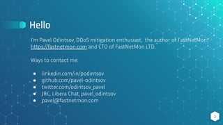Hello
2
I’m Pavel Odintsov, DDoS mitigation enthusiast, the author of FastNetMon:
https://fastnetmon.com and CTO of FastNetMon LTD.
Ways to contact me:
● linkedin.com/in/podintsov
● github.com/pavel-odintsov
● twitter.com/odintsov_pavel
● IRC, Libera Chat, pavel_odintsov
● pavel@fastnetmon.com
 