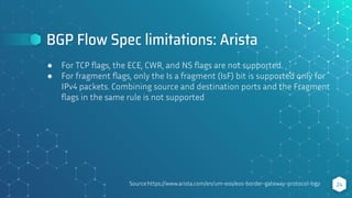 BGP Flow Spec limitations: Arista
24
● For TCP ﬂags, the ECE, CWR, and NS ﬂags are not supported.
● For fragment ﬂags, only the Is a fragment (IsF) bit is supported only for
IPv4 packets. Combining source and destination ports and the Fragment
ﬂags in the same rule is not supported
Source:https://www.arista.com/en/um-eos/eos-border-gateway-protocol-bgp
 