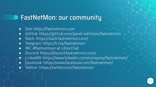 FastNetMon: our community
27
● Site: https://fastnetmon.com
● GitHub: https://github.com/pavel-odintsov/fastnetmon
● Slack: https://slack.fastnetmon.com/
● Telegram: https://t.me/fastnetmon
● IRC: #fastnetmon at Libra Chat
● Discord: https://discord.fastnetmon.com/
● LinkedIN: https://www.linkedin.com/company/fastnetmon/
● Facebook: https://www.facebook.com/fastnetmon/
● Twitter: https://twitter.com/fastnetmon
 