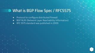 What is BGP Flow Spec / RFC5575
7
● Protocol to conﬁgure distributed ﬁrewall
● BGP NLRI (Network Layer Reachability Information)
● RFC 5575 standard was published in 2009
 