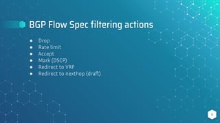 BGP Flow Spec ﬁltering actions
9
● Drop
● Rate limit
● Accept
● Mark (DSCP)
● Redirect to VRF
● Redirect to nexthop (draft)
 