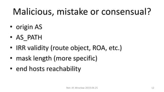 Malicious, mistake or consensual?
• origin AS
• AS_PATH
• IRR validity (route object, ROA, etc.)
• mask length (more specific)
• end hosts reachability
Net::IP, Wrocław 2019.04.25 12
 