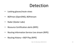 Detection
• Looking glasses/route views
• BGPmon (OpenDNS), BGPstream
• Radar (Qrator Labs)
• Resource Certification alerts (RIPE)
• Routing Information Service Live stream (RIPE)
• Routing History + BGP Play (RIPE)
Net::IP, Wrocław 2019.04.25 15
 