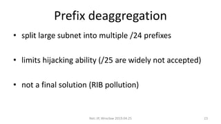 Prefix deaggregation
• split large subnet into multiple /24 prefixes
• limits hijacking ability (/25 are widely not accepted)
• not a final solution (RIB pollution)
Net::IP, Wrocław 2019.04.25 23
 