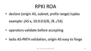 RPKI ROA
• declare (origin AS, subnet, prefix range) tuples
example: (AS x, 10.0.0.0/8, /8../16)
• operators validate before accepting
• lacks AS-PATH validation, origin AS easy to forge
Net::IP, Wrocław 2019.04.25 24
 