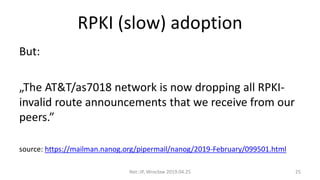 RPKI (slow) adoption
But:
„The AT&T/as7018 network is now dropping all RPKI-
invalid route announcements that we receive from our
peers.”
source: https://mailman.nanog.org/pipermail/nanog/2019-February/099501.html
Net::IP, Wrocław 2019.04.25 25
 